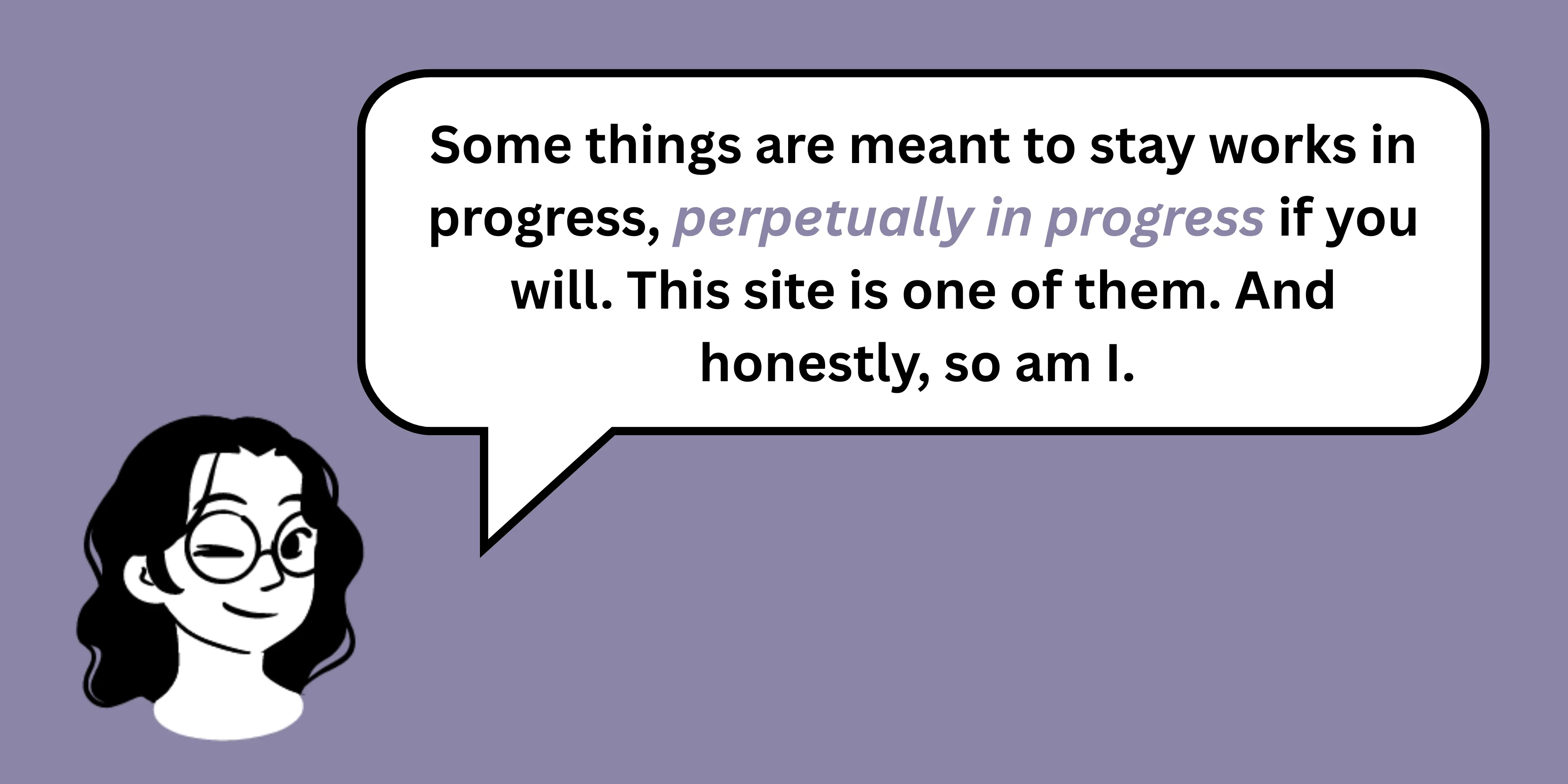 Some things are meant to stay works in progress, perpetually in progress if you will. This site is one of them. And honestly, so am I.